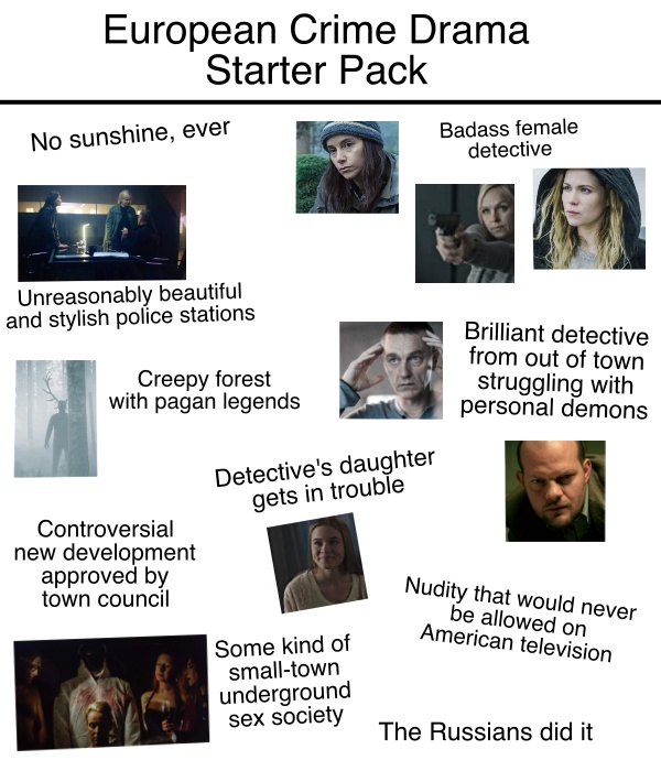 European Crime Drama Start Pack includes the following elements: No sunshine, ever; Badass female detective; Unreasonably beautiful and stylish police stations; Creepy forest with pagan legends; Brilliant detective from out of town struggling with personal demons; Detective's daughter gets in trouble; Controversial new development approved by town council; Nudity that would never be allowed on American television; Some kind of small-town underground sex society; The Russians did it. 