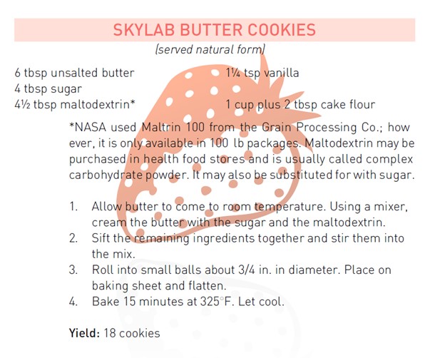 Skylab butter cookies recipe.

6 tbsp unsalted butter
4 tbsp sugar
4.5 tbsp maltodextrin
1.25 tsp vanilla
1 cup plus 2 tbsp cake flour

*NASA used Maltrin 100 from the Grain Processing Co.; how ever, it is only available in 100lb packages. Maltodextrin may be purchased in health food stores and is usually called complex carbohydrate powder. It may also be substituted for with sugar. 

1. Allow butter to come to room temperature. Using a mixer, cream the butter with the sugar and the maltodextrin. 
2. Sift the remaining ingredients together and stir them into the mix. 
3. Roll into small balls about 3/4 in. in diameter. Place on baking sheet and flatten. 
4. Bake 15 minutes at 325 degrees F. Let cool.

Yield: 18 cookies. 