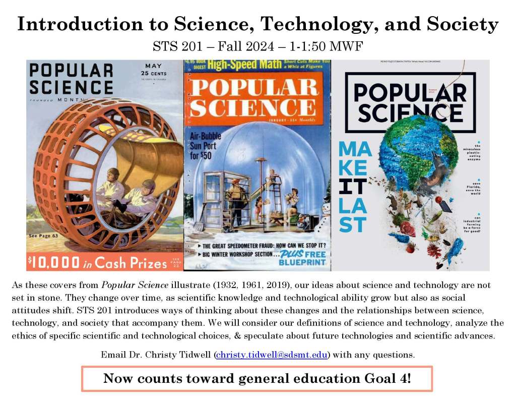Poster for STS 201 in Fall 2024. It features some images from the covers of Popular Science magazine featuring past technological ideas and an image about trash on planet Earth. The description of the course reads: As these covers from Popular Science illustrate (1932, 1961, 2019), our ideas about science and technology are not set in stone. They change over time, as scientific knowledge and technological ability grow but also as social attitudes shift. STS 201 introduces ways of thinking about these changes and the relationships between science, technology, and society that accompany them. We will consider our definitions of science and technology, analyze the ethics of specific scientific and technological choices, and speculate about future technologies and scientific advances. 